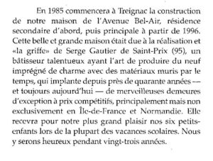 En 1985 commencera à Treignac la construction de notre maison de l’Avenue Bel-Air, résidence secondaire d’abords, puis principale à partir de 196. Cette belle et grande maison était due à la réalisation et la «griffe» de Serge Gautier de Saint-Prix (95), un batisseur talentueux ayant l’art des matériaux muris par le temps, qui implante depuis près de quarante années – et toujours aujourd’hui – de merveilleuses demeures d’exception à prix compétitifs, principalement mais non exclusivement en Île-de-France et Normandie. Elle recevra pour notre plus grand plaisir nos six petits-enfants lors de la plupart des vacances scolaires. Nous y serons heureux pendant vingt-trois années.